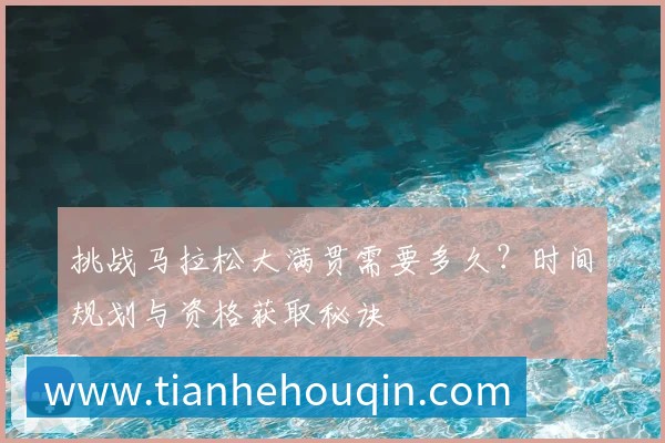 挑战马拉松大满贯需要多久？时间规划与资格获取秘诀