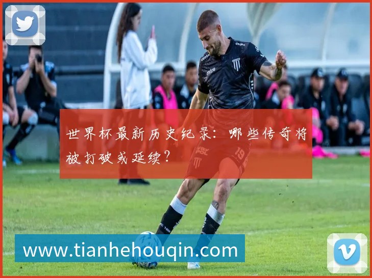 世界杯最新历史纪录:哪些传奇将被打破或延续?