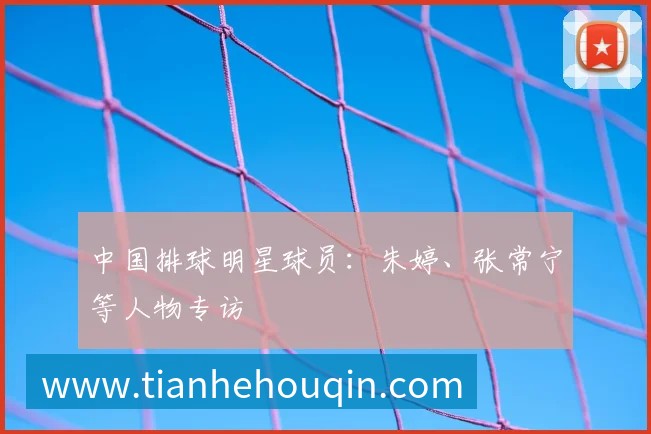 中国排球明星球员：朱婷、张常宁等人物专访